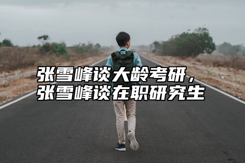 张雪峰谈大龄考研，张雪峰谈在职研究生