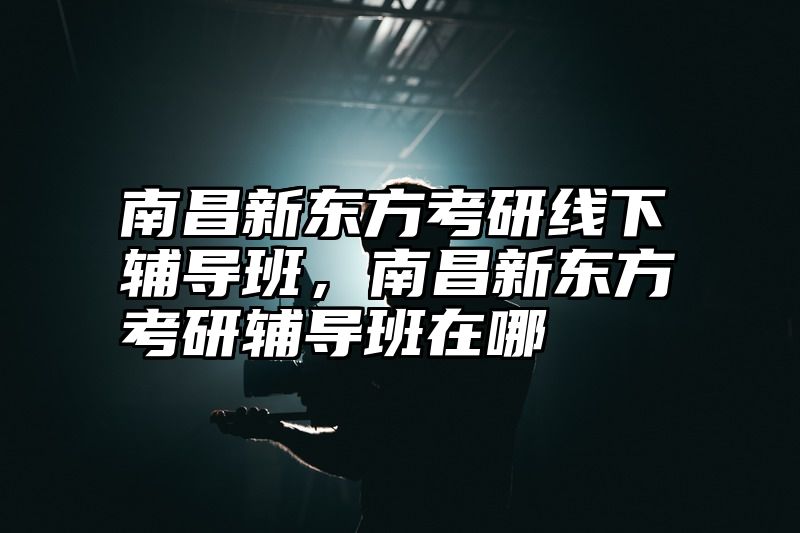 南昌新东方考研线下辅导班，南昌新东方考研辅导班在哪