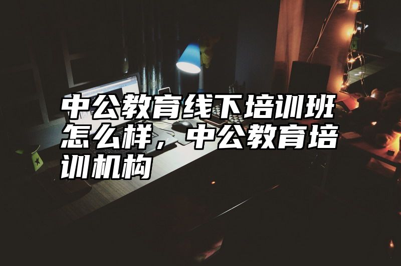中公教育线下培训班怎么样，中公教育培训机构