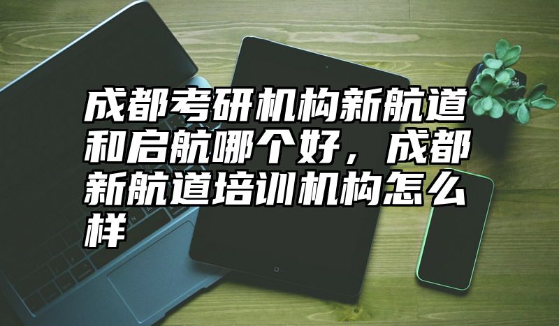 成都考研机构新航道和启航哪个好，成都新航道培训机构怎么样