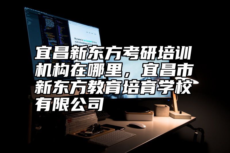 宜昌新东方考研培训机构在哪里，宜昌市新东方教育培育学校有限公司