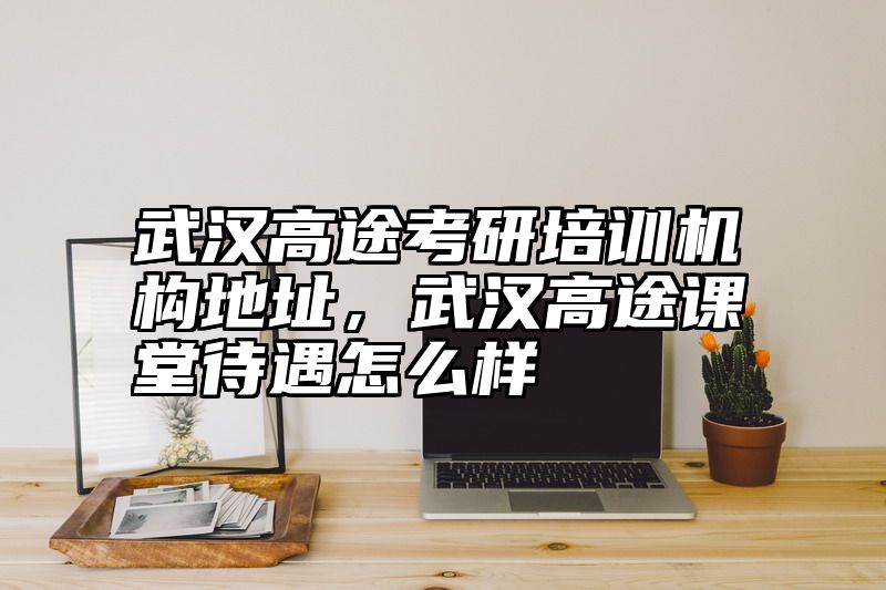 武汉高途考研培训机构地址，武汉高途课堂待遇怎么样