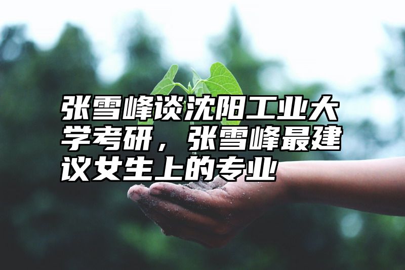 张雪峰谈沈阳工业大学考研，张雪峰最建议女生上的专业