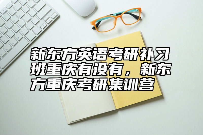 新东方英语考研补习班重庆有没有，新东方重庆考研集训营