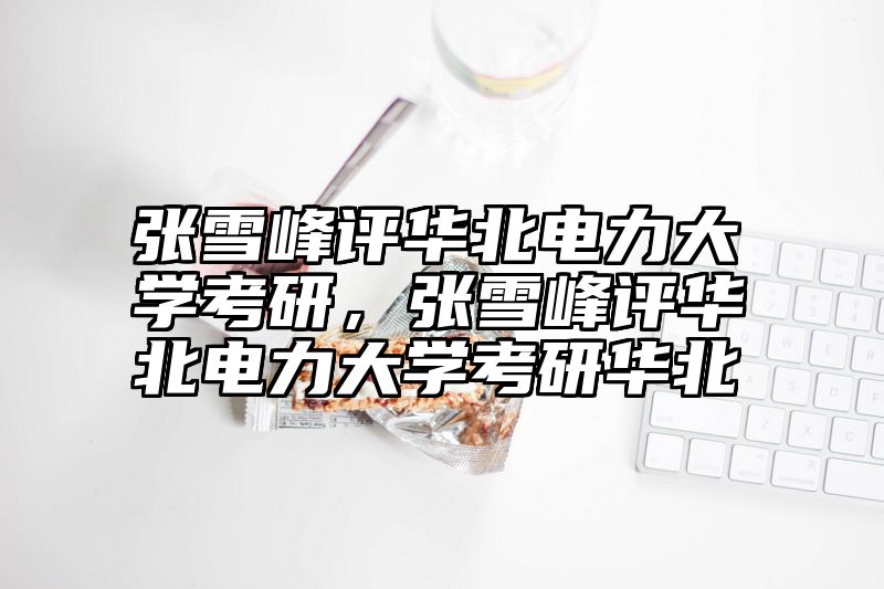 张雪峰评华北电力大学考研，张雪峰评华北电力大学考研华北