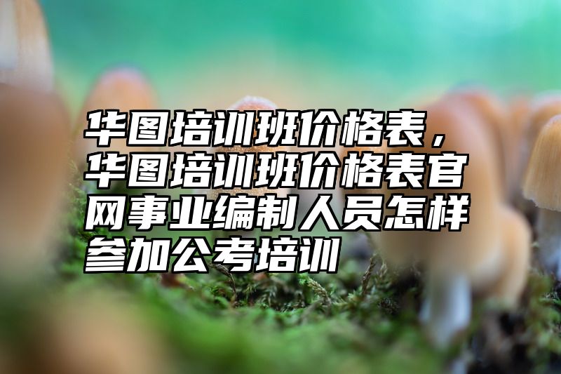 华图培训班价格表，华图培训班价格表官网事业编制人员怎样参加公考培训