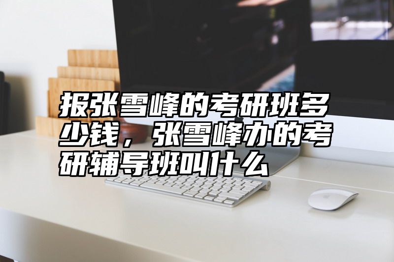 报张雪峰的考研班多少钱，张雪峰办的考研辅导班叫什么