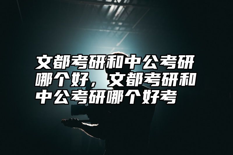 文都考研和中公考研哪个好，文都考研和中公考研哪个好考