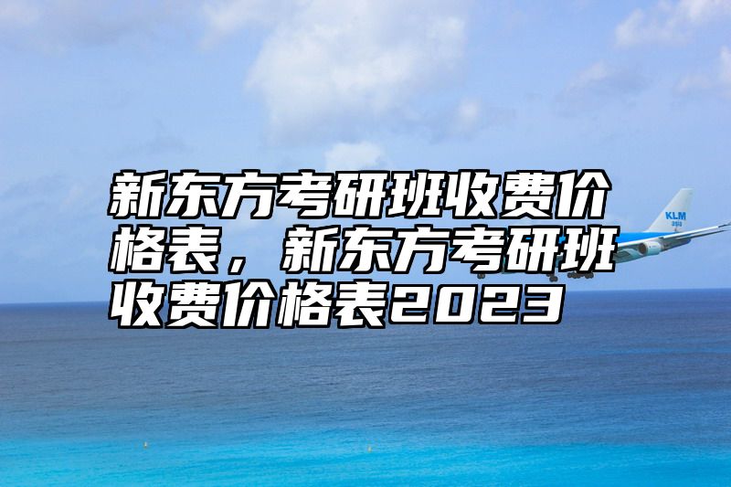 新东方考研班收费价格表，新东方考研班收费价格表2023