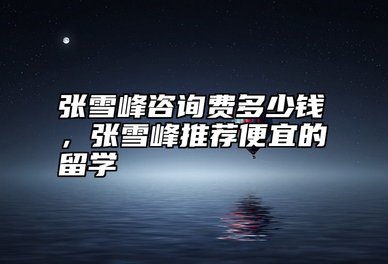 张雪峰咨询费多少钱，张雪峰推荐便宜的留学