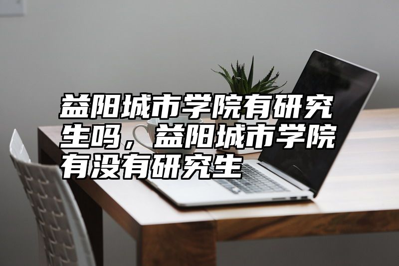 益阳城市学院有研究生吗，益阳城市学院有没有研究生