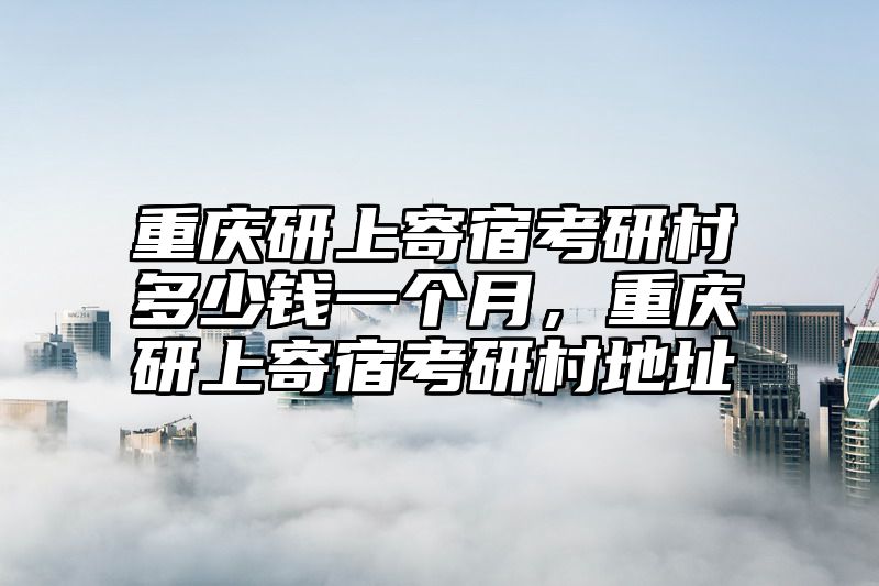重庆研上寄宿考研村多少钱一个月，重庆研上寄宿考研村地址