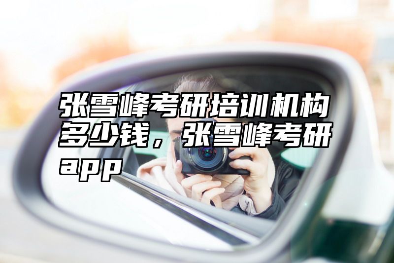 张雪峰考研培训机构多少钱，张雪峰考研app