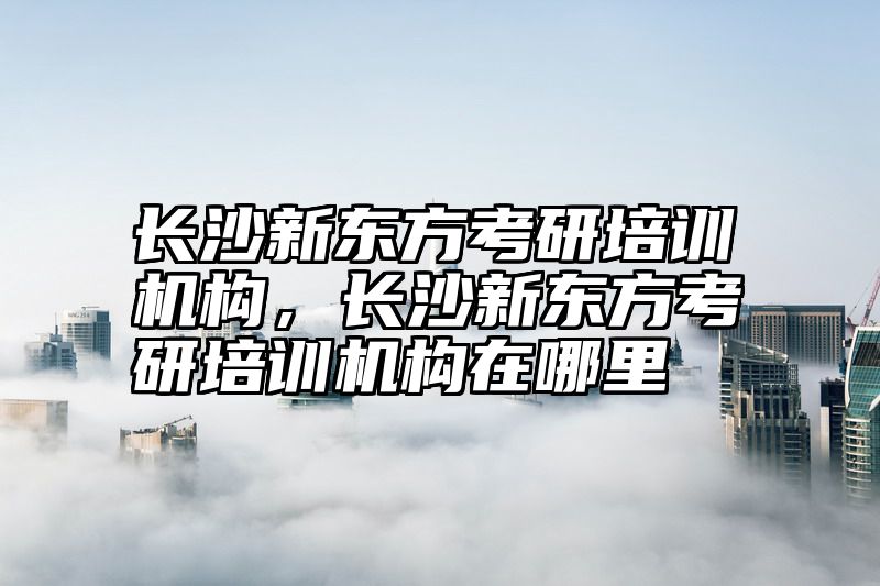 长沙新东方考研培训机构，长沙新东方考研培训机构在哪里