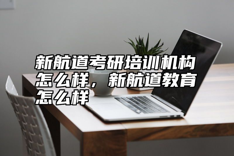新航道考研培训机构怎么样，新航道教育怎么样