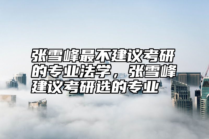 张雪峰最不建议考研的专业法学，张雪峰建议考研选的专业