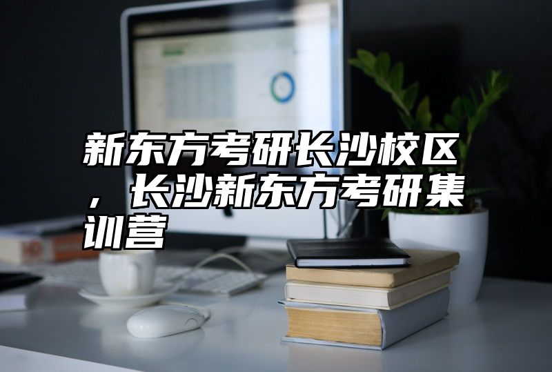 新东方考研长沙校区，长沙新东方考研集训营