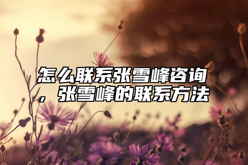 怎么联系张雪峰咨询，张雪峰的联系方法