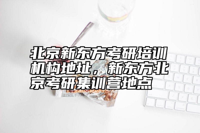 北京新东方考研培训机构地址，新东方北京考研集训营地点