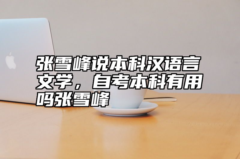 张雪峰说本科汉语言文学，自考本科有用吗张雪峰