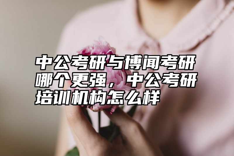 中公考研与博闻考研哪个更强，中公考研培训机构怎么样