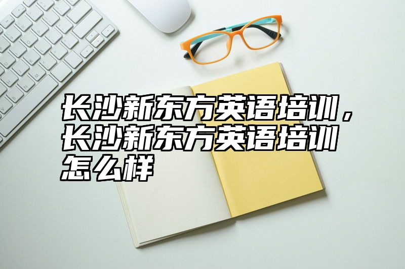 长沙新东方英语培训，长沙新东方英语培训怎么样