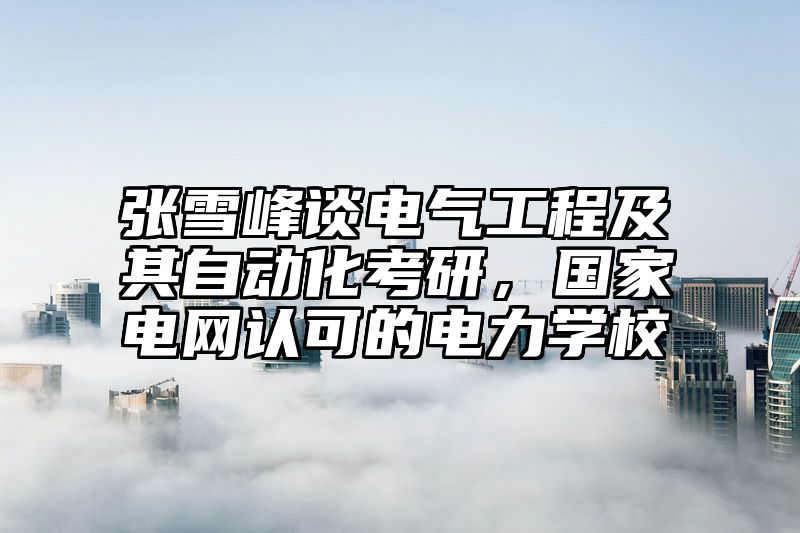 张雪峰谈电气工程及其自动化考研，国家电网认可的电力学校
