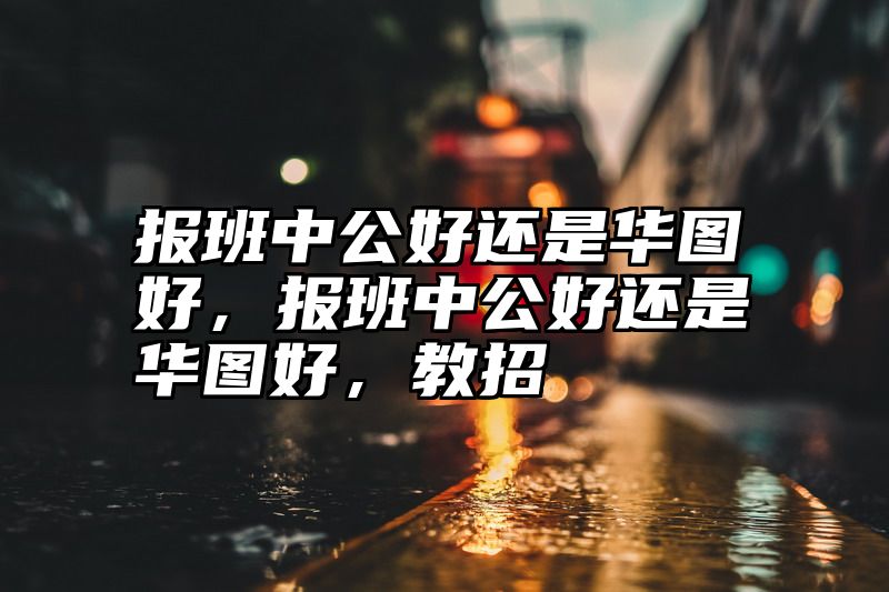 报班中公好还是华图好，报班中公好还是华图好，教招
