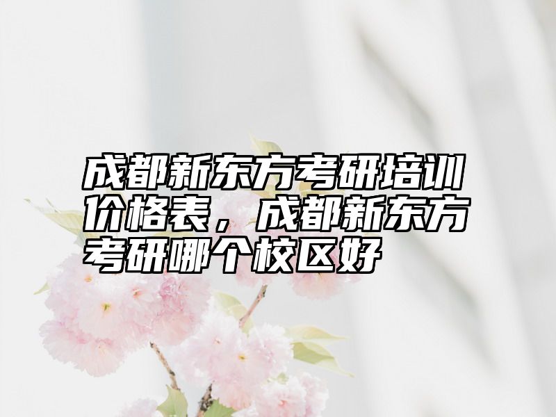 成都新东方考研培训价格表，成都新东方考研哪个校区好