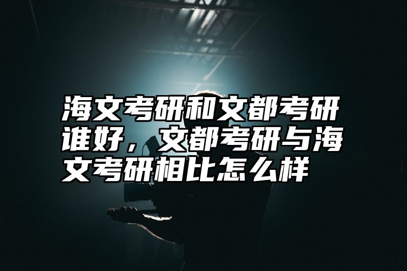 海文考研和文都考研谁好，文都考研与海文考研相比怎么样