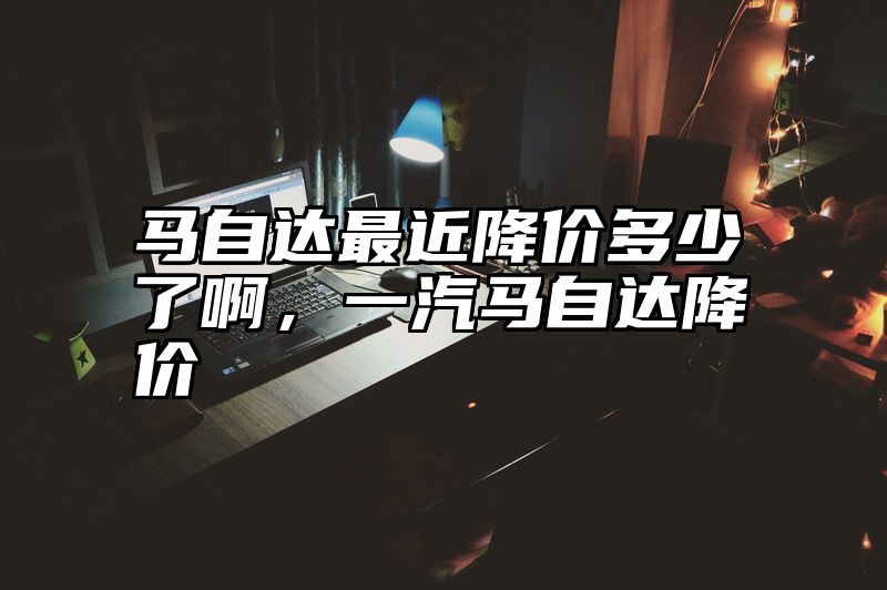 马自达最近降价多少了啊，一汽马自达降价