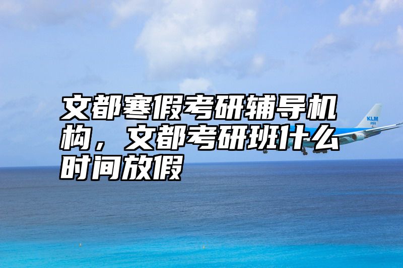 文都寒假考研辅导机构，文都考研班什么时间放假