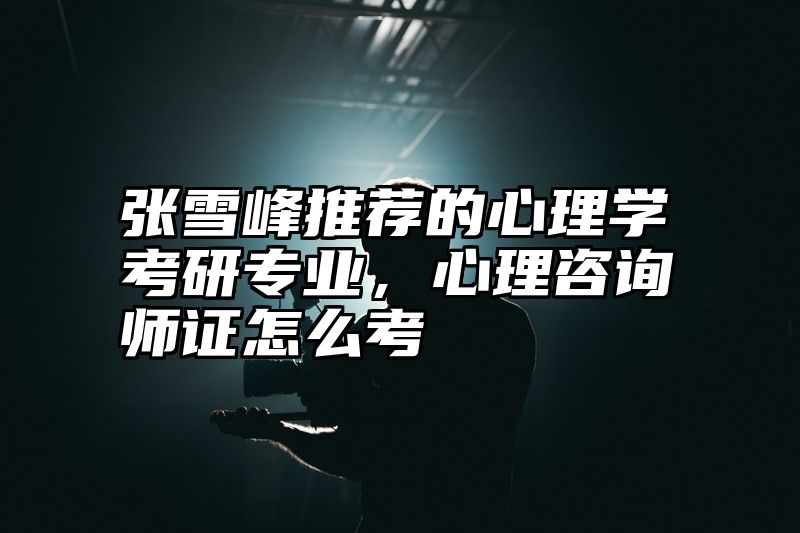 张雪峰推荐的心理学考研专业，心理咨询师证怎么考