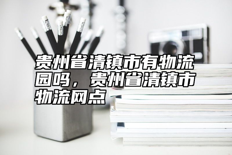 贵州省清镇市有物流园吗，贵州省清镇市物流网点