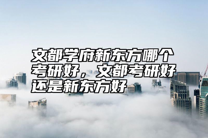 文都学府新东方哪个考研好，文都考研好还是新东方好