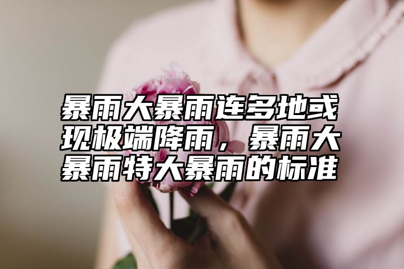 暴雨大暴雨连多地或现极端降雨，暴雨大暴雨特大暴雨的标准