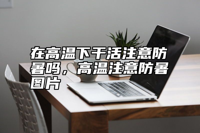 在高温下干活注意防暑吗，高温注意防暑图片