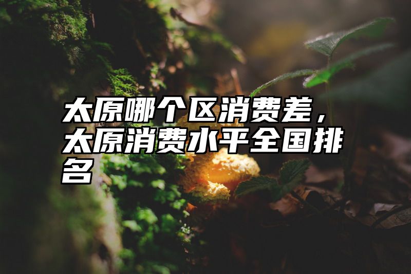 太原哪个区消费差，太原消费水平全国排名