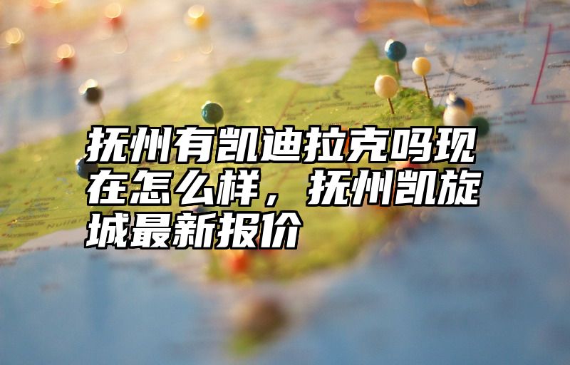 抚州有凯迪拉克吗现在怎么样，抚州凯旋城最新报价