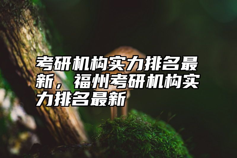 考研机构实力排名最新，福州考研机构实力排名最新